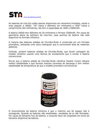 www.sta-eletronica.com.br
22
As baterias de Lítio-Íon estão apenas disponíveis em tamanhos limitados, sendo a
mais popular a 18650. “18” indica o diâmetro em milímetros e “650” indica o
comprimento (65 milímetros). Ela tem a capacidade de 1800 a 2000mAh.
A bateria 26650 tem diâmetro de 26 milímetros e fornece 3200mAh. Por causa da
geometria plana do polímero de Lítio-Íon, essa química de bateria não está
disponível no formato cilíndrico.
A maioria das baterias seladas de Chumbo-Ácido é construída em um formato
prismático, utilizando uma caixa retangular que é comumente feita de materiais
plásticos.
Contudo, existem baterias seladas de Chumbo-Ácido, que levam vantagem do
modelo cilíndrico usando uma técnica de enrolamento que é similar à bateria
convencional.
Diz-se que a bateria selada de Chumbo-Ácido cilíndrica Hawker Cyclon oferece
melhor estabilidade e que fornece maiores correntes de descarga e tem melhor
estabilidade de temperatura do que o modelo prismático convencional.
O inconveniente da bateria cilíndrica é que o máximo uso do espaço não é
conseguido. Quando as baterias são empilhadas, cavidades de ar são formadas.
Por causa do tamanho fixo da bateria, o conjunto deve ser projetado em torno do
tamanho disponível da bateria.
 