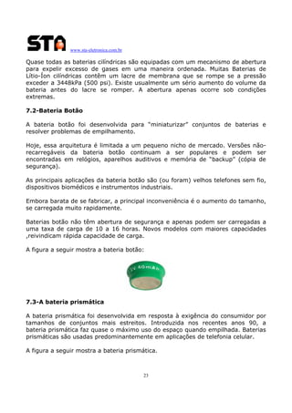 www.sta-eletronica.com.br
23
Quase todas as baterias cilíndricas são equipadas com um mecanismo de abertura
para expelir excesso de gases em uma maneira ordenada. Muitas Baterias de
Lítio-Íon cilíndricas contêm um lacre de membrana que se rompe se a pressão
exceder a 3448kPa (500 psi). Existe usualmente um sério aumento do volume da
bateria antes do lacre se romper. A abertura apenas ocorre sob condições
extremas.
7.2-Bateria Botão
A bateria botão foi desenvolvida para “miniaturizar” conjuntos de baterias e
resolver problemas de empilhamento.
Hoje, essa arquitetura é limitada a um pequeno nicho de mercado. Versões não-
recarregáveis da bateria botão continuam a ser populares e podem ser
encontradas em relógios, aparelhos auditivos e memória de “backup” (cópia de
segurança).
As principais aplicações da bateria botão são (ou foram) velhos telefones sem fio,
dispositivos biomédicos e instrumentos industriais.
Embora barata de se fabricar, a principal inconveniência é o aumento do tamanho,
se carregada muito rapidamente.
Baterias botão não têm abertura de segurança e apenas podem ser carregadas a
uma taxa de carga de 10 a 16 horas. Novos modelos com maiores capacidades
,reivindicam rápida capacidade de carga.
A figura a seguir mostra a bateria botão:
7.3-A bateria prismática
A bateria prismática foi desenvolvida em resposta à exigência do consumidor por
tamanhos de conjuntos mais estreitos. Introduzida nos recentes anos 90, a
bateria prismática faz quase o máximo uso do espaço quando empilhada. Baterias
prismáticas são usadas predominantemente em aplicações de telefonia celular.
A figura a seguir mostra a bateria prismática.
 