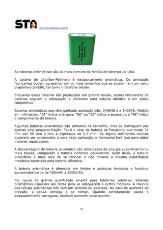 www.sta-eletronica.com.br
24
As baterias prismáticas são as mais comuns da família de baterias de Lítio.
A bateria de Lítio-Íon-Polímero é exclusivamente prismática. Os principais
fabricantes podem apresentar um ou mais tamanhos que se ajustam em um certo
dispositivo portátil, tal como o telefone celular.
Enquanto essas baterias são produzidas em grande escala, outros fabricantes de
baterias seguem a adequação e oferecem uma bateria idêntica a um preço
competitivo.
Baterias prismáticas que têm ganhado aceitação são: 340648 e a 340848. Medida
em milímetros, “34” indica a largura, “06” ou “08” indica a espessura e “48” indica
o comprimento da bateria.
Algumas baterias prismáticas são similares no tamanho, mas se distinguem por
apenas uma pequena fração. Tal é o caso da bateria da Panasonic que mede 34
mm por 50 mm e tem a espessura de 6,5 mm. Se alguns milímetros cúbicos
puderem ser adicionados a uma dada aplicação, o fabricante fará isso para obter
maiores capacidades.
A desvantagem da bateria prismática são densidades de energia superficialmente
mais baixas, comparado a bateria cilíndrica equivalente. Além disso, a bateria
prismática é mais cara de se fabricar e não fornece a mesma estabilidade
mecânica apreciada pela bateria cilíndrica.
A bateria prismática é oferecida em limites e químicas limitados e funciona
aproximadamente de 400mAh a 2000mAh.
Por causa da grande quantidade exigida para telefones celulares, baterias
prismáticas especiais são feitas para se adequarem a certos modelos. A maioria
das células prismáticas não tem um sistema de abertura. No caso de aumento de
pressão, a célula começa a se inchar. Quando corretamente usada e
adequadamente carregada, nenhum aumento deve ocorrer.
 