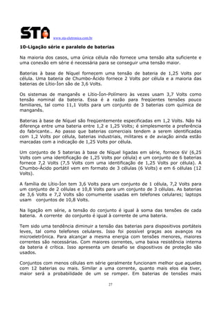 www.sta-eletronica.com.br
27
10-Ligação série e paralelo de baterias
Na maioria dos casos, uma única célula não fornece uma tensão alta suficiente e
uma conexão em série é necessária para se conseguir uma tensão maior.
Baterias à base de Níquel fornecem uma tensão de bateria de 1,25 Volts por
célula. Uma bateria de Chumbo-Ácido fornece 2 Volts por célula e a maioria das
baterias de Lítio-Íon são de 3,6 Volts.
Os sistemas de manganês e Lítio-Íon-Polímero às vezes usam 3,7 Volts como
tensão nominal da bateria. Essa é a razão para freqüentes tensões pouco
familiares, tal como 11,1 Volts para um conjunto de 3 baterias com química de
manganês.
Baterias à base de Níquel são freqüentemente especificadas em 1,2 Volts. Não há
diferença entre uma bateria entre 1,2 e 1,25 Volts; é simplesmente a preferência
do fabricante.. Ao passo que baterias comerciais tendem a serem identificadas
com 1,2 Volts por célula, baterias industriais, militares e de aviação ainda estão
marcadas com a indicação de 1,25 Volts por célula.
Um conjunto de 5 baterias à base de Níquel ligadas em série, fornece 6V (6,25
Volts com uma identificação de 1,25 Volts por célula) e um conjunto de 6 baterias
fornece 7,2 Volts (7,5 Volts com uma identificação de 1,25 Volts por célula). A
Chumbo-Ácido portátil vem em formato de 3 células (6 Volts) e em 6 células (12
Volts).
A família de Lítio-Íon tem 3,6 Volts para um conjunto de 1 célula, 7,2 Volts para
um conjunto de 2 células e 10,8 Volts para um conjunto de 3 células. As baterias
de 3,6 Volts e 7,2 Volts são comumente usadas em telefones celulares; laptops
usam conjuntos de 10,8 Volts.
Na ligação em série, a tensão do conjunto é igual à soma das tensões de cada
bateria. A corrente do conjunto é igual à corrente de uma bateria.
Tem sido uma tendência diminuir a tensão das baterias para dispositivos portáteis
leves, tal como telefones celulares. Isso foi possível graças aos avanços na
microeletrônica. Para alcançar a mesma energia com tensões menores, maiores
correntes são necessárias. Com maiores correntes, uma baixa resistência interna
da bateria é crítica. Isso apresenta um desafio se dispositivos de proteção são
usados.
Conjuntos com menos células em série geralmente funcionam melhor que aqueles
com 12 baterias ou mais. Similar a uma corrente, quanto mais elos ela tiver,
maior será a probabilidade de um se romper. Em baterias de tensões mais
 