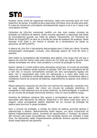 www.sta-eletronica.com.br
29
Existem vários níveis de segurança intrínseca, cada uma servindo para um nível
específico de perigo. A exigência para segurança intrínseca varia de país para país.
O custo de compra de uma bateria intrinsecamente segura é de 2 ou 3 vezes o de
uma bateria normal.
Conjuntos de Lítio-Íon comerciais contêm um dos mais exatos circuitos de
proteção na indústria de bateria. Esses circuitos garantem a segurança sob todas
as circunstâncias quando nas mãos do público. Tipicamente, um Transistor de
Efeito de Campo(FET) se abre se a tensão de carga de qualquer de qualquer célula
alcançar 4,30 Volts e um fusível é ativado se a temperatura da célula se
aproximar de 90°C(194°F).
A bateria de Lítio-Íon é tipicamente descarregada para 3 Volts por célula. Durante
armazenagem prolongada, contudo, uma descarga abaixo do nível de corte é
possível.
Nem todos os carregadores são projetados para aplicar uma carga uma vez que a
bateria de Lítio-Íon tenha caído para menos de 2,5 Volts por célula. Quanto mais
células conectadas em série, mais complexo o circuito de proteção se torna.
Quatro células é o limite prático para aplicações comerciais. O circuito de proteção
interno de um telefone celular quando na posição “ON” tem uma resistência de 50
a 100 mΩ. O circuito normalmente consiste em dois comutadores ligados em
série. Um é responsável pelo corte em sobrecarga e o outro pelo corte em
subtensão. A resistência combinada desses dois dispositivos virtualmente dobra a
resistência interna do conjunto de baterias, especialmente se apenas uma célula é
usada.
Alguns pequenos conjuntos de Lítio-Íon com química de manganês, contendo uma
ou duas células, podem não incluir um circuito de proteção eletrônico. O
manganês é mais tolerante que os outros sistemas, se sobrecarregado. A ausência
de um circuito de proteção economiza dinheiro, mas um novo problema surge.
Usuários de telefones celulares têm acesso a carregadores que podem não ser
aprovados pelo fabricante da bateria. Disponível a um baixo custo para carro e
viagem, esses carregadores podem depender de um circuito de proteção da
bateria para terminar à carga completa.
Sem o circuito de proteção, a tensão da célula da bateria aumenta demais e
sobrecarrega a bateria. Aparentemente ainda segura, um dano irreversível na
bateria freqüentemente ocorre. Aumento do aquecimento e “inchaço” da bateria
são comuns sob essas circunstâncias. Tais situações devem ser evitadas a toda
hora. Os fabricantes estão freqüentemente perdendo dinheiro quando precisam
trocar essas baterias sob garantia.
 
