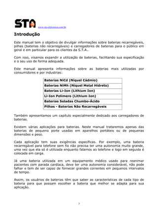 www.sta-eletronica.com.br
3
Introdução
Este manual tem o objetivo de divulgar informações sobre baterias recarregáveis,
pilhas (baterias não recarregáveis) e carregadores de baterias para o público em
geral e em particular para os clientes da S.T.A..
Com isso, visamos expandir a utilização de baterias, facilitando sua especificação
e o seu uso de forma adequada.
Este manual apresenta informações sobre as baterias mais utilizadas por
consumidores e por industrias:
Baterias NiCd (Níquel Cádmio)
Baterias NiMh (Níquel Metal Hidreto)
Baterias Li-Ion (Lithium Ion)
Li-Ion Polimero (Lithium Ion)
Baterias Seladas Chumbo-Ácido
Pilhas - Baterias Não Recarregáveis
Também apresentamos um capítulo especialmente dedicado aos carregadores de
baterias.
Existem várias aplicações para baterias. Neste manual trataremos apenas das
baterias de pequeno porte usadas em aparelhos portáteis ou de pequenas
dimensões e peso.
Cada aplicação tem suas exigências específicas. Por exemplo, uma bateria
recarregável para telefone sem fio não precisa ter uma autonomia muito grande,
uma vez que ela só é utilizada enquanto falamos ao telefone e logo em seguida é
colocada em carga.
Já uma bateria utilizada em um equipamento médico usado para reanimar
pacientes com parada cardíaca, deve ter uma autonomia considerável, não pode
falhar e tem de ser capaz de fornecer grandes correntes em pequenos intervalos
de tempo.
Assim, os usuários de baterias têm que saber as características de cada tipo de
bateria para que possam escolher a bateria que melhor se adapta para sua
aplicação.
 