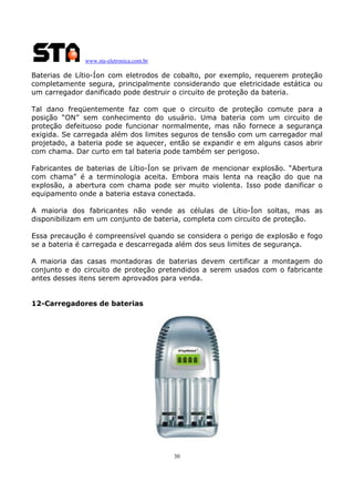 www.sta-eletronica.com.br
30
Baterias de Lítio-Íon com eletrodos de cobalto, por exemplo, requerem proteção
completamente segura, principalmente considerando que eletricidade estática ou
um carregador danificado pode destruir o circuito de proteção da bateria.
Tal dano freqüentemente faz com que o circuito de proteção comute para a
posição “ON” sem conhecimento do usuário. Uma bateria com um circuito de
proteção defeituoso pode funcionar normalmente, mas não fornece a segurança
exigida. Se carregada além dos limites seguros de tensão com um carregador mal
projetado, a bateria pode se aquecer, então se expandir e em alguns casos abrir
com chama. Dar curto em tal bateria pode também ser perigoso.
Fabricantes de baterias de Lítio-Íon se privam de mencionar explosão. “Abertura
com chama” é a terminologia aceita. Embora mais lenta na reação do que na
explosão, a abertura com chama pode ser muito violenta. Isso pode danificar o
equipamento onde a bateria estava conectada.
A maioria dos fabricantes não vende as células de Lítio-Íon soltas, mas as
disponibilizam em um conjunto de bateria, completa com circuito de proteção.
Essa precaução é compreensível quando se considera o perigo de explosão e fogo
se a bateria é carregada e descarregada além dos seus limites de segurança.
A maioria das casas montadoras de baterias devem certificar a montagem do
conjunto e do circuito de proteção pretendidos a serem usados com o fabricante
antes desses itens serem aprovados para venda.
12-Carregadores de baterias
 