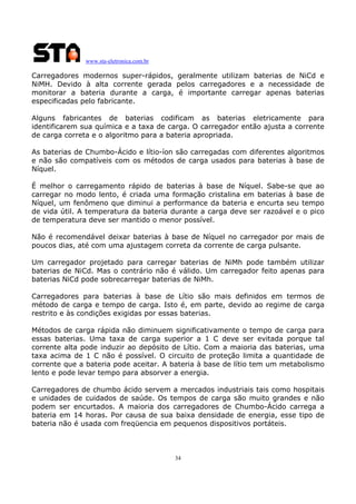 www.sta-eletronica.com.br
34
Carregadores modernos super-rápidos, geralmente utilizam baterias de NiCd e
NiMH. Devido à alta corrente gerada pelos carregadores e a necessidade de
monitorar a bateria durante a carga, é importante carregar apenas baterias
especificadas pelo fabricante.
Alguns fabricantes de baterias codificam as baterias eletricamente para
identificarem sua química e a taxa de carga. O carregador então ajusta a corrente
de carga correta e o algoritmo para a bateria apropriada.
As baterias de Chumbo-Ácido e lítio-íon são carregadas com diferentes algoritmos
e não são compatíveis com os métodos de carga usados para baterias à base de
Níquel.
É melhor o carregamento rápido de baterias à base de Níquel. Sabe-se que ao
carregar no modo lento, é criada uma formação cristalina em baterias à base de
Níquel, um fenômeno que diminui a performance da bateria e encurta seu tempo
de vida útil. A temperatura da bateria durante a carga deve ser razoável e o pico
de temperatura deve ser mantido o menor possível.
Não é recomendável deixar baterias à base de Níquel no carregador por mais de
poucos dias, até com uma ajustagem correta da corrente de carga pulsante.
Um carregador projetado para carregar baterias de NiMh pode também utilizar
baterias de NiCd. Mas o contrário não é válido. Um carregador feito apenas para
baterias NiCd pode sobrecarregar baterias de NiMh.
Carregadores para baterias à base de Lítio são mais definidos em termos de
método de carga e tempo de carga. Isto é, em parte, devido ao regime de carga
restrito e às condições exigidas por essas baterias.
Métodos de carga rápida não diminuem significativamente o tempo de carga para
essas baterias. Uma taxa de carga superior a 1 C deve ser evitada porque tal
corrente alta pode induzir ao depósito de Lítio. Com a maioria das baterias, uma
taxa acima de 1 C não é possível. O circuito de proteção limita a quantidade de
corrente que a bateria pode aceitar. A bateria à base de lítio tem um metabolismo
lento e pode levar tempo para absorver a energia.
Carregadores de chumbo ácido servem a mercados industriais tais como hospitais
e unidades de cuidados de saúde. Os tempos de carga são muito grandes e não
podem ser encurtados. A maioria dos carregadores de Chumbo-Ácido carrega a
bateria em 14 horas. Por causa de sua baixa densidade de energia, esse tipo de
bateria não é usada com freqüencia em pequenos dispositivos portáteis.
 