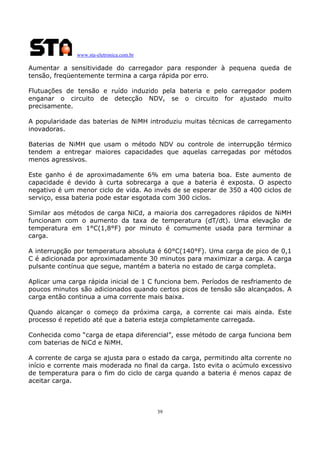 www.sta-eletronica.com.br
39
Aumentar a sensitividade do carregador para responder à pequena queda de
tensão, freqüentemente termina a carga rápida por erro.
Flutuações de tensão e ruído induzido pela bateria e pelo carregador podem
enganar o circuito de detecção NDV, se o circuito for ajustado muito
precisamente.
A popularidade das baterias de NiMH introduziu muitas técnicas de carregamento
inovadoras.
Baterias de NiMH que usam o método NDV ou controle de interrupção térmico
tendem a entregar maiores capacidades que aquelas carregadas por métodos
menos agressivos.
Este ganho é de aproximadamente 6% em uma bateria boa. Este aumento de
capacidade é devido à curta sobrecarga a que a bateria é exposta. O aspecto
negativo é um menor ciclo de vida. Ao invés de se esperar de 350 a 400 ciclos de
serviço, essa bateria pode estar esgotada com 300 ciclos.
Similar aos métodos de carga NiCd, a maioria dos carregadores rápidos de NiMH
funcionam com o aumento da taxa de temperatura (dT/dt). Uma elevação de
temperatura em 1°C(1,8°F) por minuto é comumente usada para terminar a
carga.
A interrupção por temperatura absoluta é 60°C(140°F). Uma carga de pico de 0,1
C é adicionada por aproximadamente 30 minutos para maximizar a carga. A carga
pulsante contínua que segue, mantém a bateria no estado de carga completa.
Aplicar uma carga rápida inicial de 1 C funciona bem. Períodos de resfriamento de
poucos minutos são adicionados quando certos picos de tensão são alcançados. A
carga então continua a uma corrente mais baixa.
Quando alcançar o começo da próxima carga, a corrente cai mais ainda. Este
processo é repetido até que a bateria esteja completamente carregada.
Conhecida como “carga de etapa diferencial”, esse método de carga funciona bem
com baterias de NiCd e NiMH.
A corrente de carga se ajusta para o estado da carga, permitindo alta corrente no
início e corrente mais moderada no final da carga. Isto evita o acúmulo excessivo
de temperatura para o fim do ciclo de carga quando a bateria é menos capaz de
aceitar carga.
 