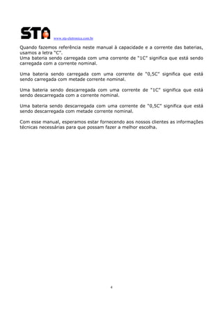www.sta-eletronica.com.br
4
Quando fazemos referência neste manual à capacidade e a corrente das baterias,
usamos a letra “C”.
Uma bateria sendo carregada com uma corrente de “1C” significa que está sendo
carregada com a corrente nominal.
Uma bateria sendo carregada com uma corrente de “0,5C” significa que está
sendo carregada com metade corrente nominal.
Uma bateria sendo descarregada com uma corrente de “1C” significa que está
sendo descarregada com a corrente nominal.
Uma bateria sendo descarregada com uma corrente de “0,5C” significa que está
sendo descarregada com metade corrente nominal.
Com esse manual, esperamos estar fornecendo aos nossos clientes as informações
técnicas necessárias para que possam fazer a melhor escolha.
 