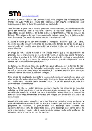 www.sta-eletronica.com.br
45
Baterias plásticas seladas de Chumbo-Ácido que chegam dos vendedores com
menos de 2,10 Volts por célula são rejeitadas por alguns compradores que
inspecionam a bateria durante o controle de qualidade.
Tensão baixa sugere que a bateria pode ter um suave curto, um defeito que não
pode ser corrigido com a ciclagem. Embora a ciclagem possa aumentar a
capacidade dessas baterias, os ciclos extras comprometem a vida de serviço da
bateria. Além disso, o tempo e o equipamento exigidos para fazer a bateria estar
completamente funcional, são acrescidos ao custo operacional.
A célula Hawker pode ser armazenada a voltagens menores que 1,81 Volts.
Contudo, quando estiver reativando as células, uma tensão de carga maior que a
normal pode ser exigida para converter os grandes cristais de volta a um bom
material ativo.
O preço de uma célula Hawker é um pouco maior que a da equivalente de
plástico, mas é mais barata que a de NiCd. Também conhecida como “Ciclone”,
essa célula é similar à de NiCd cilíndrica. Esta construção melhora a estabilidade
da célula e fornece correntes de descarga maiores quando comparada com a
selada de Chumbo-Ácido de placa plana.
As baterias de Chumbo-Ácido são preferidas para utilização em sistemas de “No-
Break”. Durante carga de flutuação prolongada, uma carga de pico periódica,
também conhecida como “carga de equalização”, é recomendável para carregar
completamente as placas e prevenir sulfação.
Uma carga de equalização aumenta a tensão da bateria por várias horas para um
nível de tensão acima do especificado pelo fabricante. Perda de eletrólito através
da temperatura elevada pode ocorrer se a carga de equalização não for
administrada corretamente.
Pelo fato de não se poder adicionar nenhum líquido nos sistemas de baterias
seladas de Chumbo-Ácido e nas de Chumbo-Ácido reguladas por válvula, uma
redução do eletrólito causará um dano irreversível. Fabricantes e o pessoal de
serviços estão freqüentemente divididos em relação aos benefícios da carga de
equalização.
Acredita-se que algum exercício, ou breve descarga periódica possa prolongar a
vida da bateria de Chumbo-Ácido. Se aplicada uma vez por mês como parte de um
programa de exercício, a profundidade de descarga deve apenas ser
aproximadamente 10% da capacidade total. Uma descarga total como parte de
uma manutenção regular não é recomendada porque cada ciclo profundo de
descarga rouba a vida de serviço da bateria.
 