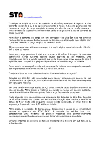 www.sta-eletronica.com.br
47
O tempo de carga de todas as baterias de Lítio-Íon, quando carregadas a uma
corrente inicial de 1 C, é de aproximadamente 3 horas. A bateria permanece fria
durante a carga. A carga completa é alcançada depois que a tensão alcança o
limiar de tensão superior e a corrente ter caído e se igualado a 3% da corrente de
carga nominal.
Aumentar a corrente de carga em um carregador de Lítio-Íon não faz diminuir
muito o tempo de carga. Embora o pico de tensão seja alcançado mais rápido com
correntes maiores, a carga de pico irá demorar mais.
Alguns carregadores afirmam carregar em modo rápido uma bateria de Lítio-Íon
em 1 hora ou menos
Nenhuma carga pulsante é aplicada porque a Lítio-Íon é incapaz de absorver
sobrecarga. Carga pulsante poderia causar depósito de lítio metálico, uma
condição que torna a célula instável. Ao invés disso, uma breve carga de pico é
aplicada para compensar a pequena quantidade de autodescarga da bateria.
Dependendo do carregador e da autodescarga da bateria, uma carga de pico pode
ser implementada uma vez a cada 500 horas ou 20 dias.
O que acontece se uma bateria é inadvertidamente sobrecarregada?
Baterias de Lítio-Íon são projetadas para operar seguramente dentro da sua
tensão normal de operação, mas tornam-se cada vez mais instáveis se carregadas
em voltagens maiores.
Em uma tensão de carga abaixo de 4,3 Volts, a célula causa depósito de metal de
lítio no anodo. Além disso, o material do catodo se torna um agente oxidante,
perde instabilidade e libera oxigênio. Sobrecarga faz a célula se aquecer.
Muita atenção tem sido aplicada na segurança das baterias de Lítio-Íon. Baterias
de Lítio-Íon comerciais contém um circuito de proteção que previne a tensão da
célula de ficar muito alta enquanto estiver sendo carregada. O limiar típico de
segurança é ajustado para 4,30 Volts por célula.
Além disso, a sensação de temperatura desconecta a carga se a temperatura
interna se aproxima de 90°C(194°F). A maioria das células tem como
característica uma mudança de pressão mecânica que permanentemente
interrompe o caminho da corrente se um limiar de segurança é excedido.
Circuitos internos de controle de tensão interrompem a bateria em sub-tensão ou
sobre-tensão.
 