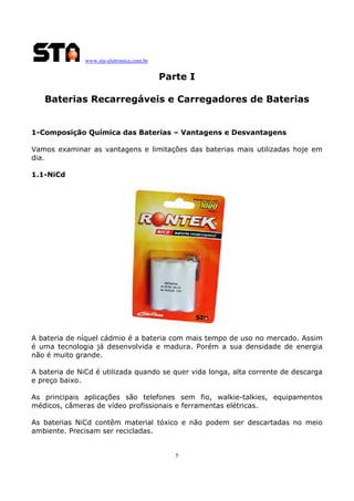 www.sta-eletronica.com.br
5
Parte I
Baterias Recarregáveis e Carregadores de Baterias
1-Composição Química das Baterias – Vantagens e Desvantagens
Vamos examinar as vantagens e limitações das baterias mais utilizadas hoje em
dia.
1.1-NiCd
A bateria de níquel cádmio é a bateria com mais tempo de uso no mercado. Assim
é uma tecnologia já desenvolvida e madura. Porém a sua densidade de energia
não é muito grande.
A bateria de NiCd é utilizada quando se quer vida longa, alta corrente de descarga
e preço baixo.
As principais aplicações são telefones sem fio, walkie-talkies, equipamentos
médicos, câmeras de vídeo profissionais e ferramentas elétricas.
As baterias NiCd contêm material tóxico e não podem ser descartadas no meio
ambiente. Precisam ser recicladas.
 