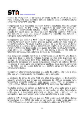www.sta-eletronica.com.br
50
Baterias de NiCd podem ser carregadas em modo rápido em uma hora ou pouco
mais, contudo, uma carga tão rápida somente pode ser aplicada em temperaturas
entre 5°C e 45°C (41°F e 113°F).
Temperaturas mais moderadas produzem melhores resultados. Quando carregar
uma NiCd abaixo de 5°C (41°F), a capacidade de recombinar oxigênio e
hidrogênio é extremamente reduzida e como resultado ocorre a criação de
pressão. Em alguns casos, as células se abrem, liberando oxigênio e hidrogênio.
Não somente os gases que escapam esvaziam o eletrólito, mas também o
hidrogênio é altamente inflamável!
Carregadores que utilizam o NDV (delta V negativo) para terminarem a carga
completa, fornecem algum nível de proteção quando usados em modo rápido em
baixas temperaturas. Por causa da pobre aceitação de carga da bateria em baixas
temperaturas, a energia da carga é convertida em oxigênio e em uma quantidade
menor de hidrogênio. Essa reação causa queda de tensão na célula, terminando a
carga através da detecção NDV. Quando isso ocorre, a bateria não pode ser
totalmente carregada, mas a abertura é evitada ou minimizada.
Para compensar a reação mais lenta a temperaturas abaixo de 5°C, uma taxa de
carga baixa deve ser aplicada. Métodos de carga especiais estão disponíveis para
carregar a temperaturas bem frias. Baterias industriais que precisam ser
rapidamente carregadas em baixas temperaturas incluem um cobertor térmico
que aquece a bateria para uma temperatura aceitável. Entre baterias comerciais,
as de NiCd são as únicas baterias que aceitam carga em temperaturas
extremamente baixas.
Carregar em altas temperaturas reduz a geração de oxigênio. Isto reduz o efeito
NDV e dá uma maior precisão na detecção de carga completa.
A aceitação de carga de uma NiCd em altas temperaturas é drasticamente
reduzida. Uma bateria que forneça uma capacidade de 100% se carregada numa
temperatura ambiente moderada pode apenas aceitar 70% se carregada a
45°C(113°F), e 45% se carregada a 60°C(140°F), conforme a figura abaixo.
Condições similares se aplicam às baterias de NiMH. Uma razão para a pobre
performance de baterias, especialmente se carregadas em altas temperaturas
ambientes, é a interrupção prematura de carga. Isso é comum com os
carregadores que usam temperatura absoluta para terminar a carga rápida.
A bateria NiMH é menos tolerante que a de NiCd se carregada sob altas e baixas
temperaturas. A de NiMH não pode ser carregada em modo rápido abaixo de
10°C(45°F), nem pode ser carregada em modo lento abaixo de 0°C(32°F). .
 