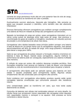 www.sta-eletronica.com.br
53
corrente de carga permanece muito alta em uma posterior fase do ciclo de carga,
a energia excessiva se transforma em calor e pressão.
Eventualmente ocorrem aberturas, liberando gás hidrogênio. Não somente os
gases que escapam esvaziam o eletrólito, como também eles são altamente
inflamáveis!
Diversos fabricantes oferecem carregadores que creditam carregar completamente
uma bateria de NiCd em metade do tempo dos carregadores convencionais.
Baseado na tecnologia de carga por pulsos, esses carregadores intercalam um ou
vários curtos pulsos de descarga entre cada pulso de carga. Isso promove a
recombinação de gases de oxigênio e hidrogênio, resultando um reduzido acúmulo
de pressão e uma temperatura da célula mais baixa.
Carregadores ultra rápidos baseados nesse princípio podem carregar uma bateria
à base de Níquel em um tempo menor que os carregadores regulares, mas apenas
aproximadamente até 90% do estado de carga. Uma carga pulsante é necessária
para elevar a carga para 100%.
Sabe-se que carregadores de pulsos reduzem a formação cristalina (memória) em
baterias à base de Níquel. Usando esses carregadores, alguma melhoria na
performance da bateria pode ser conseguida, especialmente se a bateria é afetada
pela memória.
O método de carga por pulsos não substitui descarga completa periódica. Para
formações cristalinas mais severas em baterias à base de Níquel, uma descarga
completa ou ciclo de recondicionamento é recomendável para recuperar a bateria.
O carregamento ultra-rápido pode ser aplicado apenas para baterias em bom
estado e aquelas projetadas para carregamento rápido. Algumas células
simplesmente não são construídas para carregarem alta corrente.
Outro problema com carregadores ultra-rápidos acontece quando estão sendo
carregadas baterias envelhecidas que comumente possuem alta resistência
interna.
Uma condutividade pobre se transforma em calor, que mais tarde acaba
deteriorando as células.
Conjuntos de baterias com células mal combinadas colocam um outro desafio. As
células fracas que armazenam menos capacidade são carregadas antes daquelas
com capacidades maiores e começam a se aquecer. Este processo as torna
vulneráveis a danos futuros.
 