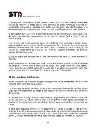 www.sta-eletronica.com.br
54
O carregador ultra-rápido ideal primeiro verifica o tipo de bateria, mede seu
estado de “saúde” e então aplica uma corrente de carga tolerável. Baterias de
capacidade ultra-alta e aquelas que estão envelhecidas são identificadas, e o
tempo de carga é prolongado por causa de uma resistência interna mais elevada.
O carregador deve prevenir o acúmulo excessivo de temperatura. Detecção lenta
do calor ao carregar rapidamente uma bateria, torna fácil a ocorrência de
sobrecarrega.
Isso é especialmente verdade para carregadores que controlam carga rápida
usando exclusivamente detecção de temperatura. Se o aumento da temperatura é
medido corretamente na “pele” da célula, uma razoável e precisa detecção do
estado de carga torna-se possível. Se feita na superfície externa da bateria,
futuros atrasos ocorrerão.
Qualquer exposição prolongada a uma temperatura de 45°C (113°F) prejudica a
bateria.
Novos conceitos de carregadores estão sendo estudados, o qual regula a corrente
de carga de acordo com a aceitação de carga. Na carga inicial de uma bateria
vazia, quando a aceitação está alta e pouco gás é gerado, uma corrente muito alta
pode ser aplicada. Perto do final da carga, a corrente é diminuída.
20-Carregadores inteligentes
Novos sistemas de baterias exigem carregadores mais complexos do que com
baterias com químicas mais antigas.
Com os chips de carga de hoje, projetar um carregador ficou mais simples. Esses
chips aplicam algoritmos de carga e são capazes de servir a maioria das químicas
de baterias.
À medida que o preço desses chips abaixa, engenheiros de projeto fazem um
maior uso desse produto. Com o chip, um engenheiro pode focar totalmente no
equipamento portátil ao invés de dedicar tempo para desenvolver um circuito de
carga.
O chip tem algumas limitações. O algoritmo de carga é fixado e não permite
sintonia fina. Se uma carga pulsante é necessária para aumentar a tensão de uma
Lítio-Íon que caiu abaixo de 2,5 Volts por célula para sua tensão de operação
normal, a carga fornecida pelo chip pode não ser capaz de realizar essa função.
 