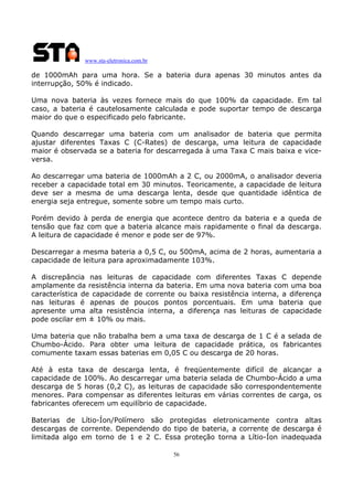 www.sta-eletronica.com.br
56
de 1000mAh para uma hora. Se a bateria dura apenas 30 minutos antes da
interrupção, 50% é indicado.
Uma nova bateria às vezes fornece mais do que 100% da capacidade. Em tal
caso, a bateria é cautelosamente calculada e pode suportar tempo de descarga
maior do que o especificado pelo fabricante.
Quando descarregar uma bateria com um analisador de bateria que permita
ajustar diferentes Taxas C (C-Rates) de descarga, uma leitura de capacidade
maior é observada se a bateria for descarregada à uma Taxa C mais baixa e vice-
versa.
Ao descarregar uma bateria de 1000mAh a 2 C, ou 2000mA, o analisador deveria
receber a capacidade total em 30 minutos. Teoricamente, a capacidade de leitura
deve ser a mesma de uma descarga lenta, desde que quantidade idêntica de
energia seja entregue, somente sobre um tempo mais curto.
Porém devido à perda de energia que acontece dentro da bateria e a queda de
tensão que faz com que a bateria alcance mais rapidamente o final da descarga.
A leitura de capacidade é menor e pode ser de 97%.
Descarregar a mesma bateria a 0,5 C, ou 500mA, acima de 2 horas, aumentaria a
capacidade de leitura para aproximadamente 103%.
A discrepância nas leituras de capacidade com diferentes Taxas C depende
amplamente da resistência interna da bateria. Em uma nova bateria com uma boa
característica de capacidade de corrente ou baixa resistência interna, a diferença
nas leituras é apenas de poucos pontos porcentuais. Em uma bateria que
apresente uma alta resistência interna, a diferença nas leituras de capacidade
pode oscilar em ± 10% ou mais.
Uma bateria que não trabalha bem a uma taxa de descarga de 1 C é a selada de
Chumbo-Ácido. Para obter uma leitura de capacidade prática, os fabricantes
comumente taxam essas baterias em 0,05 C ou descarga de 20 horas.
Até à esta taxa de descarga lenta, é freqüentemente difícil de alcançar a
capacidade de 100%. Ao descarregar uma bateria selada de Chumbo-Ácido a uma
descarga de 5 horas (0,2 C), as leituras de capacidade são correspondentemente
menores. Para compensar as diferentes leituras em várias correntes de carga, os
fabricantes oferecem um equilíbrio de capacidade.
Baterias de Lítio-Íon/Polímero são protegidas eletronicamente contra altas
descargas de corrente. Dependendo do tipo de bateria, a corrente de descarga é
limitada algo em torno de 1 e 2 C. Essa proteção torna a Lítio-Íon inadequada
 