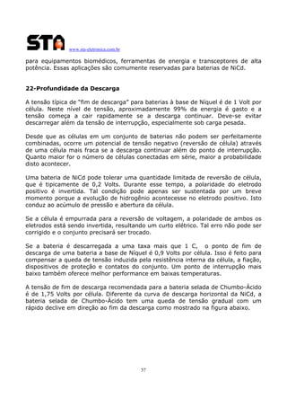 www.sta-eletronica.com.br
57
para equipamentos biomédicos, ferramentas de energia e transceptores de alta
potência. Essas aplicações são comumente reservadas para baterias de NiCd.
22-Profundidade da Descarga
A tensão típica de “fim de descarga” para baterias à base de Níquel é de 1 Volt por
célula. Neste nível de tensão, aproximadamente 99% da energia é gasto e a
tensão começa a cair rapidamente se a descarga continuar. Deve-se evitar
descarregar além da tensão de interrupção, especialmente sob carga pesada.
Desde que as células em um conjunto de baterias não podem ser perfeitamente
combinadas, ocorre um potencial de tensão negativo (reversão de célula) através
de uma célula mais fraca se a descarga continuar além do ponto de interrupção.
Quanto maior for o número de células conectadas em série, maior a probabilidade
disto acontecer.
Uma bateria de NiCd pode tolerar uma quantidade limitada de reversão de célula,
que é tipicamente de 0,2 Volts. Durante esse tempo, a polaridade do eletrodo
positivo é invertida. Tal condição pode apenas ser sustentada por um breve
momento porque a evolução de hidrogênio acontecesse no eletrodo positivo. Isto
conduz ao acúmulo de pressão e abertura da célula.
Se a célula é empurrada para a reversão de voltagem, a polaridade de ambos os
eletrodos está sendo invertida, resultando um curto elétrico. Tal erro não pode ser
corrigido e o conjunto precisará ser trocado.
Se a bateria é descarregada a uma taxa mais que 1 C, o ponto de fim de
descarga de uma bateria a base de Níquel é 0,9 Volts por célula. Isso é feito para
compensar a queda de tensão induzida pela resistência interna da célula, a fiação,
dispositivos de proteção e contatos do conjunto. Um ponto de interrupção mais
baixo também oferece melhor performance em baixas temperaturas.
A tensão de fim de descarga recomendada para a bateria selada de Chumbo-Ácido
é de 1,75 Volts por célula. Diferente da curva de descarga horizontal da NiCd, a
bateria selada de Chumbo-Ácido tem uma queda de tensão gradual com um
rápido declive em direção ao fim da descarga como mostrado na figura abaixo.
 