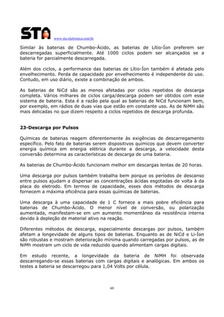 www.sta-eletronica.com.br
60
Similar às baterias de Chumbo-Ácido, as baterias de Lítio-Íon preferem ser
descarregadas superficialmente. Até 1000 ciclos podem ser alcançados se a
bateria for parcialmente descarregada.
Além dos ciclos, a performance das baterias de Lítio-Íon também é afetada pelo
envelhecimento. Perda de capacidade por envelhecimento é independente do uso.
Contudo, em uso diário, existe a combinação de ambos.
As baterias de NiCd são as menos afetadas por ciclos repetidos de descarga
completa. Vários milhares de ciclos carga/descarga podem ser obtidos com esse
sistema de bateria. Esta é a razão pela qual as baterias de NiCd funcionam bem,
por exemplo, em rádios de duas vias que estão em constante uso. As de NiMH são
mais delicadas no que dizem respeito a ciclos repetidos de descarga profunda.
23-Descarga por Pulsos
Químicas de baterias reagem diferentemente às exigências de descarregamento
específico. Pelo fato de baterias serem dispositivos químicos que devem converter
energia química em energia elétrica durante a descarga, a velocidade desta
conversão determina as características de descarga de uma bateria.
As baterias de Chumbo-Ácido funcionam melhor em descargas lentas de 20 horas.
Uma descarga por pulsos também trabalha bem porque os períodos de descanso
entre pulsos ajudam a dispersar as concentrações ácidas esgotadas de volta à da
placa do eletrodo. Em termos de capacidade, esses dois métodos de descarga
fornecem a máxima eficiência para essas químicas de baterias.
Uma descarga à uma capacidade de 1 C fornece a mais pobre eficiência para
baterias de Chumbo-Ácido. O menor nível de conversão, ou polarização
aumentada, manifestam-se em um aumento momentâneo da resistência interna
devido à depleção de material ativo na reação.
Diferentes métodos de descarga, especialmente descargas por pulsos, também
afetam a longevidade de alguns tipos de baterias. Enquanto as de NiCd e Li-Íon
são robustas e mostram deterioração mínima quando carregadas por pulsos, as de
NiMh mostram um ciclo de vida reduzido quando alimentam cargas digitais.
Em estudo recente, a longevidade da bateria de NiMH foi observada
descarregando-se essas baterias com cargas digitais e analógicas. Em ambos os
testes a bateria se descarregou para 1,04 Volts por célula.
 