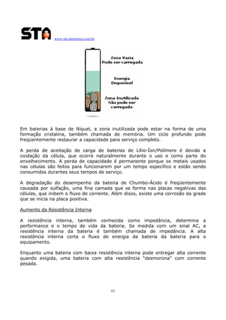 www.sta-eletronica.com.br
63
Em baterias à base de Níquel, a zona inutilizada pode estar na forma de uma
formação cristalina, também chamada de memória. Um ciclo profundo pode
freqüentemente restaurar a capacidade para serviço completo.
A perda de aceitação de carga de baterias de Lítio-Íon/Polímero é devido a
oxidação da célula, que ocorre naturalmente durante o uso e como parte do
envelhecimento. A perda de capacidade é permanente porque os metais usados
nas células são feitos para funcionarem por um tempo específico e estão sendo
consumidos durantes seus tempos de serviço.
A degradação do desempenho da bateria de Chumbo-Ácido é freqüentemente
causada por sulfação, uma fina camada que se forma nas placas negativas das
células, que inibem o fluxo de corrente. Além disso, existe uma corrosão da grade
que se inicia na placa positiva.
Aumento da Resistência Interna
A resistência interna, também conhecida como impedância, determina a
performance e o tempo de vida da bateria. Se medida com um sinal AC, a
resistência interna da bateria é também chamada de impedância. A alta
resistência interna corta o fluxo de energia da bateria da bateria para o
equipamento.
Enquanto uma bateria com baixa resistência interna pode entregar alta corrente
quando exigida, uma bateria com alta resistência “desmorona” com corrente
pesada.
 