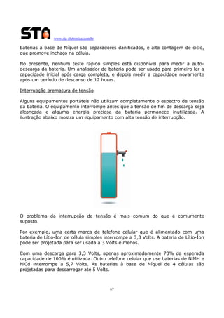 www.sta-eletronica.com.br
67
baterias à base de Níquel são separadores danificados, e alta contagem de ciclo,
que promove inchaço na célula.
No presente, nenhum teste rápido simples está disponível para medir a auto-
descarga da bateria. Um analisador de bateria pode ser usado para primeiro ler a
capacidade inicial após carga completa, e depois medir a capacidade novamente
após um período de descanso de 12 horas.
Interrupção prematura de tensão
Alguns equipamentos portáteis não utilizam completamente o espectro de tensão
da bateria. O equipamento interrompe antes que a tensão de fim de descarga seja
alcançada e alguma energia preciosa da bateria permanece inutilizada. A
ilustração abaixo mostra um equipamento com alta tensão de interrupção.
O problema da interrupção de tensão é mais comum do que é comumente
suposto.
Por exemplo, uma certa marca de telefone celular que é alimentado com uma
bateria de Lítio-Íon de célula simples interrompe a 3,3 Volts. A bateria de Lítio-Íon
pode ser projetada para ser usada a 3 Volts e menos.
Com uma descarga para 3,3 Volts, apenas aproximadamente 70% da esperada
capacidade de 100% é utilizada. Outro telefone celular que use baterias de NiMH e
NiCd interrompe a 5,7 Volts. As baterias à base de Níquel de 4 células são
projetadas para descarregar até 5 Volts.
 