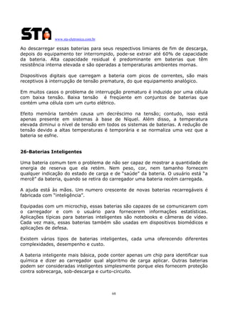 www.sta-eletronica.com.br
68
Ao descarregar essas baterias para seus respectivos limiares de fim de descarga,
depois do equipamento ter interrompido, pode-se extrair até 60% de capacidade
da bateria. Alta capacidade residual é predominante em baterias que têm
resistência interna elevada e são operadas a temperaturas ambientes mornas.
Dispositivos digitais que carregam a bateria com picos de correntes, são mais
receptivos à interrupção de tensão prematura, do que equipamento analógico.
Em muitos casos o problema de interrupção prematuro é induzido por uma célula
com baixa tensão. Baixa tensão é freqüente em conjuntos de baterias que
contém uma célula com um curto elétrico.
Efeito memória também causa um decréscimo na tensão; contudo, isso está
apenas presente em sistemas à base de Níquel. Além disso, a temperatura
elevada diminui o nível de tensão em todos os sistemas de baterias. A redução de
tensão devido a altas temperaturas é temporária e se normaliza uma vez que a
bateria se esfrie.
26-Baterias Inteligentes
Uma bateria comum tem o problema de não ser capaz de mostrar a quantidade de
energia de reserva que ela retém. Nem peso, cor, nem tamanho fornecem
qualquer indicação do estado de carga e de “saúde” da bateria. O usuário está “a
mercê” da bateria, quando se retira do carregador uma bateria recém carregada.
A ajuda está às mãos. Um numero crescente de novas baterias recarregáveis é
fabricada com “inteligência”.
Equipadas com um microchip, essas baterias são capazes de se comunicarem com
o carregador e com o usuário para fornecerem informações estatísticas.
Aplicações típicas para baterias inteligentes são notebooks e câmeras de vídeo.
Cada vez mais, essas baterias também são usadas em dispositivos biomédicos e
aplicações de defesa.
Existem vários tipos de baterias inteligentes, cada uma oferecendo diferentes
complexidades, desempenho e custo.
A bateria inteligente mais básica, pode conter apenas um chip para identificar sua
química e dizer ao carregador qual algoritmo de carga aplicar. Outras baterias
podem ser consideradas inteligentes simplesmente porque eles fornecem proteção
contra sobrecarga, sob-descarga e curto-circuito.
 