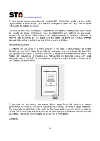 www.sta-eletronica.com.br
69
O que então torna uma bateria inteligente? Definições ainda variam entre
organizações e fabricantes. Uma bateria inteligente deve ser capaz de fornecer
indicações do estado de carga.
Durante os anos 90, numerosas arquiteturas de baterias inteligentes com leitura
do estado de carga emergiram. Elas se classificam em sistema de via única,
sistema de via dupla e Barramento de Gerenciamento do Sistema (SMBus). A
maioria dos sistemas de via dupla são baseados no protocolo SMBus. Iremos
apenas falar sobre o sistema de via única e sobre o SMBus.
Sistema de via única
O sistema de via única é o mais simples e faz toda a comunicação de dados
através de um único cabo. Uma bateria equipada com um sistema de via única
usa apenas três cabos: o terminal positivo, o negativo e o terminal de dados. Por
razões de segurança, a maioria dos fabricantes de baterias coloca um cabo
separado para a medição da temperatura. A figura a seguir mostra o esquema de
um sistema de cabo único.
O sistema de via única, armazena dados específicos da bateria e segue
parâmetros da bateria, incluindo temperatura, tensão, corrente e carga restante.
Por causa da simplicidade e do custo de hardware relativamente baixo, o sistema
de via única tem uma ampla aceitação de mercado para telefones móveis de alta
qualidade, rádios de comunicação de duas vias e filmadoras.
O SMBus
 