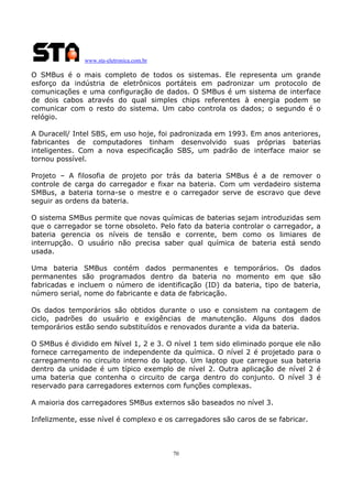 www.sta-eletronica.com.br
70
O SMBus é o mais completo de todos os sistemas. Ele representa um grande
esforço da indústria de eletrônicos portáteis em padronizar um protocolo de
comunicações e uma configuração de dados. O SMBus é um sistema de interface
de dois cabos através do qual simples chips referentes à energia podem se
comunicar com o resto do sistema. Um cabo controla os dados; o segundo é o
relógio.
A Duracell/ Intel SBS, em uso hoje, foi padronizada em 1993. Em anos anteriores,
fabricantes de computadores tinham desenvolvido suas próprias baterias
inteligentes. Com a nova especificação SBS, um padrão de interface maior se
tornou possível.
Projeto – A filosofia de projeto por trás da bateria SMBus é a de remover o
controle de carga do carregador e fixar na bateria. Com um verdadeiro sistema
SMBus, a bateria torna-se o mestre e o carregador serve de escravo que deve
seguir as ordens da bateria.
O sistema SMBus permite que novas químicas de baterias sejam introduzidas sem
que o carregador se torne obsoleto. Pelo fato da bateria controlar o carregador, a
bateria gerencia os níveis de tensão e corrente, bem como os limiares de
interrupção. O usuário não precisa saber qual química de bateria está sendo
usada.
Uma bateria SMBus contém dados permanentes e temporários. Os dados
permanentes são programados dentro da bateria no momento em que são
fabricadas e incluem o número de identificação (ID) da bateria, tipo de bateria,
número serial, nome do fabricante e data de fabricação.
Os dados temporários são obtidos durante o uso e consistem na contagem de
ciclo, padrões do usuário e exigências de manutenção. Alguns dos dados
temporários estão sendo substituídos e renovados durante a vida da bateria.
O SMBus é dividido em Nível 1, 2 e 3. O nível 1 tem sido eliminado porque ele não
fornece carregamento de independente da química. O nível 2 é projetado para o
carregamento no circuito interno do laptop. Um laptop que carregue sua bateria
dentro da unidade é um típico exemplo de nível 2. Outra aplicação de nível 2 é
uma bateria que contenha o circuito de carga dentro do conjunto. O nível 3 é
reservado para carregadores externos com funções complexas.
A maioria dos carregadores SMBus externos são baseados no nível 3.
Infelizmente, esse nível é complexo e os carregadores são caros de se fabricar.
 