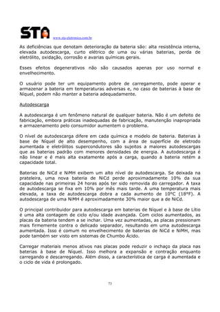 www.sta-eletronica.com.br
73
As deficiências que denotam deterioração da bateria são: alta resistência interna,
elevada autodescarga, curto elétrico de uma ou várias baterias, perda de
eletrólito, oxidação, corrosão e avarias químicas gerais.
Esses efeitos degenerativos não são causados apenas por uso normal e
envelhecimento.
O usuário pode ter um equipamento pobre de carregamento, pode operar e
armazenar a bateria em temperaturas adversas e, no caso de baterias à base de
Níquel, podem não manter a bateria adequadamente.
Autodescarga
A autodescarga é um fenômeno natural de qualquer bateria. Não é um defeito de
fabricação, embora práticas inadequadas de fabricação, manutenção inapropriada
e armazenamento pelo consumidor aumentem o problema.
O nível de autodescarga difere em cada química e modelo de bateria. Baterias à
base de Níquel de alto desempenho, com a área de superfície de eletrodo
aumentada e eletrólitos supercondutores são sujeitos a maiores autodescargas
que as baterias padrão com menores densidades de energia. A autodescarga é
não linear e é mais alta exatamente após a carga, quando a bateria retém a
capacidade total.
Baterias de NiCd e NiMH exibem um alto nível de autodescarga. Se deixada na
prateleira, uma nova bateria de NiCd perde aproximadamente 10% da sua
capacidade nas primeiras 24 horas após ter sido removida do carregador. A taxa
de autodescarga se fixa em 10% por mês mais tarde. A uma temperatura mais
elevada, a taxa de autodescarga dobra a cada aumento de 10°C (18°F). A
autodescarga de uma NiMH é aproximadamente 30% maior que a de NiCd.
O principal contribuidor para autodescarga em baterias de Níquel e à base de Lítio
é uma alta contagem de ciclo e/ou idade avançada. Com ciclos aumentados, as
placas da bateria tendem a se inchar. Uma vez aumentadas, as placas pressionam
mais firmemente contra o delicado separador, resultando em uma autodescarga
aumentada. Isso é comum no envelhecimento de baterias de NiCd e NiMH, mas
pode também ser visto em sistemas de Chumbo Ácido.
Carregar materiais menos ativos nas placas pode reduzir o inchaço da placa nas
baterias à base de Níquel. Isso melhora a expansão e contração enquanto
carregando e descarregando. Além disso, a característica de carga é aumentada e
o ciclo de vida é prolongado.
 