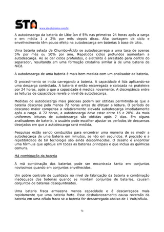 www.sta-eletronica.com.br
74
A autodescarga da bateria de Lítio-Íon é 5% nas primeiras 24 horas após a carga
e em média 1 a 2% por mês depois disso. Alta contagem de ciclo e
envelhecimento têm pouco efeito na autodescarga em baterias à base de Lítio.
Uma bateria selada de Chumbo-Ácido se autodescarrega a uma taxa de apenas
5% por mês ou 50% por ano. Repetidos ciclos profundos aumentam a
autodescarga. Ao se dar ciclos profundos, o eletrólito é arrastado para dentro do
separador, resultando em uma formação cristalina similar à de uma bateria de
NiCd.
A autodescarga de uma bateria é mais bem medida com um analisador de bateria.
O procedimento se inicia carregando a bateria. A capacidade é lida aplicando-se
uma descarga controlada. A bateria é então recarregada e colocada na prateleira
por 24 horas, após o que a capacidade é medida novamente. A discrepância entre
as leituras de capacidade revela o nível de autodescarga.
Medidas de autodescarga mais precisas podem ser obtidas permitindo-se que a
bateria descanse pelo menos 72 horas antes de efetuar a leitura. O período de
descanso maior compensa a relativamente elevada autodescarga imediatamente
após a carga. A 72 horas, a autodescarga deve estar entre 15 e 20%. As mais
uniformes leituras de autodescarga são obtidas após 7 dias. Em alguns
analisadores de bateria, o usuário pode escolher ajustar os períodos de descansos
desejados em que a autodescarga será medida.
Pesquisas estão sendo conduzidas para encontrar uma maneira de se medir a
autodescarga de uma bateria em minutos, se não em segundos. A precisão e a
repetibilidade de tal tecnologia são ainda desconhecidos. O desafio é encontrar
uma fórmula que aplique em todas as baterias principais e que inclua as químicas
comuns.
Má combinação da bateria
A má combinação das baterias pode ser encontrada tanto em conjuntos
novíssimos quando em conjuntos envelhecidos.
Um pobre controle de qualidade no nível de fabricação da bateria e combinação
inadequada das baterias quando se montam conjuntos de baterias, causam
conjuntos de baterias desequilibrados.
Uma bateria fraca armazena menos capacidade e é descarregada mais
rapidamente que uma bateria forte. Esse desbalanceamento causa reversão da
bateria em uma célula fraca se a bateria for descarregada abaixo de 1 Volt/célula.
 