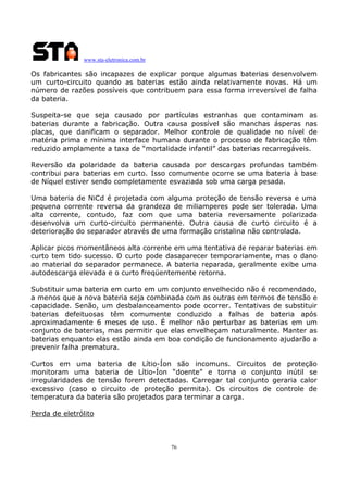 www.sta-eletronica.com.br
76
Os fabricantes são incapazes de explicar porque algumas baterias desenvolvem
um curto-circuito quando as baterias estão ainda relativamente novas. Há um
número de razões possíveis que contribuem para essa forma irreversível de falha
da bateria.
Suspeita-se que seja causado por partículas estranhas que contaminam as
baterias durante a fabricação. Outra causa possível são manchas ásperas nas
placas, que danificam o separador. Melhor controle de qualidade no nível de
matéria prima e mínima interface humana durante o processo de fabricação têm
reduzido amplamente a taxa de “mortalidade infantil” das baterias recarregáveis.
Reversão da polaridade da bateria causada por descargas profundas também
contribui para baterias em curto. Isso comumente ocorre se uma bateria à base
de Níquel estiver sendo completamente esvaziada sob uma carga pesada.
Uma bateria de NiCd é projetada com alguma proteção de tensão reversa e uma
pequena corrente reversa da grandeza de miliamperes pode ser tolerada. Uma
alta corrente, contudo, faz com que uma bateria reversamente polarizada
desenvolva um curto-circuito permanente. Outra causa de curto circuito é a
deterioração do separador através de uma formação cristalina não controlada.
Aplicar picos momentâneos alta corrente em uma tentativa de reparar baterias em
curto tem tido sucesso. O curto pode dasaparecer temporariamente, mas o dano
ao material do separador permanece. A bateria reparada, geralmente exibe uma
autodescarga elevada e o curto freqüentemente retorna.
Substituir uma bateria em curto em um conjunto envelhecido não é recomendado,
a menos que a nova bateria seja combinada com as outras em termos de tensão e
capacidade. Senão, um desbalanceamento pode ocorrer. Tentativas de substituir
baterias defeituosas têm comumente conduzido a falhas de bateria após
aproximadamente 6 meses de uso. É melhor não perturbar as baterias em um
conjunto de baterias, mas permitir que elas envelheçam naturalmente. Manter as
baterias enquanto elas estão ainda em boa condição de funcionamento ajudarão a
prevenir falha prematura.
Curtos em uma bateria de Lítio-Íon são incomuns. Circuitos de proteção
monitoram uma bateria de Lítio-Íon “doente” e torna o conjunto inútil se
irregularidades de tensão forem detectadas. Carregar tal conjunto geraria calor
excessivo (caso o circuito de proteção permita). Os circuitos de controle de
temperatura da bateria são projetados para terminar a carga.
Perda de eletrólito
 