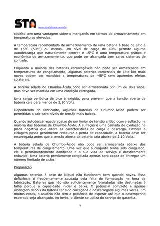www.sta-eletronica.com.br
79
cobalto tem uma vantagem sobre o manganês em termos de armazenamento em
temperaturas elevadas.
A temperatura recomendada de armazenamento de uma bateria à base de Lítio é
de 15°C (59°F) ou menos. Um nível de carga de 40% permite alguma
autodescarga que naturalmente ocorre; e 15°C é uma temperatura prática e
econômica de armazenamento, que pode ser alcançada sem caros sistemas de
controle.
Enquanto a maioria das baterias recarregáveis não pode ser armazenada em
temperaturas de congelamento, algumas baterias comerciais de Lítio-Íon mais
novas podem ser mantidas a temperaturas de -40°C sem aparentes efeitos
colaterais.
A bateria selada de Chumbo-Ácido pode ser armazenada por um ou dois anos,
mas deve ser mantida em uma condição carregada.
Uma carga periódica de pico é exigida, para prevenir que a tensão aberta da
bateria caia para menos de 2,10 Volts.
Dependendo do fabricante, algumas baterias de Chumbo-Ácido podem ser
permitidas a cair para níveis de tensão mais baixos.
Quando autodescarregada abaixo de um limiar de tensão crítico ocorre sulfação na
maioria das baterias de Chumbo-Ácido. A sulfação é uma camada de oxidação na
placa negativa que altera as características de carga e descarga. Embora a
ciclagem possa geralmente restaurar a perda de capacidade, a bateria deve ser
recarregada antes que a tensão aberta da bateria caia abaixo de 2,10 Volts.
A bateria selada de Chumbo-Ácido não pode ser armazenada abaixo das
temperaturas de congelamento. Uma vez que o conjunto tenha sido congelado,
ele é permanentemente danificado e a sua vida de serviço é drasticamente
reduzido. Uma bateria previamente congelada apenas será capaz de entregar um
número limitado de ciclos.
Preparação
Algumas baterias à base de Níquel não funcionam bem quando novas. Essa
deficiência é freqüentemente causada pela falta de formatação na hora da
fabricação. Baterias que não são suficientemente formatadas são destinadas à
falha porque a capacidade inicial é baixa. O potencial completo é apenas
alcançado depois da bateria ter sido carregada e descarregada algumas vezes. Em
muitos casos, o usuário não tem a paciência de esperar até que o desempenho
esperado seja alcançado. Ao invés, o cliente se utiliza do serviço de garantia.
 
