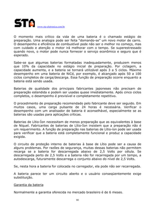 www.sta-eletronica.com.br
80
O momento mais crítico da vida de uma bateria é o chamado estágio de
preparação. Uma analogia pode ser feita “domando-se” um novo motor de carro.
O desempenho e eficiência de combustível pode não ser o melhor no começo, mas
com cuidado e atenção o motor irá melhorar com o tempo. Se superestressado
quando novo, o motor pode nunca fornecer o serviço econômico e seguro que é
esperado.
Sabe-se que algumas baterias formatadas inadequadamente, produzem menos
que 10% da capacidade no estágio inicial de preparação. Por ciclagem, a
capacidade aumenta, e a bateria se tornará utilizável após 3 a 5 ciclos. Máximo
desempenho em uma bateria de NiCd, por exemplo, é alcançado após 50 a 100
ciclos completos de carga/descarga. Essa função de preparação ocorre enquanto a
bateria está sendo usada.
Baterias de qualidade dos principais fabricantes japoneses não precisam de
preparação estendida e podem ser usadas quase imediatamente. Após cinco ciclos
completos, o desempenho é previsível e completamente repetitivo.
O procedimento de preparação recomendado pelo fabricante deve ser seguido. Em
muitos casos, uma carga pulsante de 24 horas é necessária. Verificar o
desempenho com um analisador de bateria é aconselhável, especialmente se as
baterias são usadas para aplicações críticas.
Baterias de Lítio-Íon necessitam de menos preparação que as equivalentes à base
de Níquel. Fabricantes de baterias de Lítio-Íon insistem que a preparação não é
um requerimento. A função de preparação nas baterias de Lítio-íon pode ser usada
para verificar que a bateria está completamente funcional e produz a capacidade
exigida.
O circuito de proteção interno de baterias à base de Lítio pode ser a causa de
alguns problemas. Por razões de segurança, muitas dessas baterias não permitem
recarga se a bateria for descarregada abaixo de 2,5 Volts por célula. Se
descarregada perto de 2,5 Volts e a bateria não for recarregada por um tempo, a
autodescarga, futuramente descarrega o conjunto abaixo do nível de 2,5 Volts.
Se, nesta hora a bateria for colocada no carregador, ela pode não ser recarregada.
A bateria parece ter um circuito aberto e o usuário conseqüentemente exige
substituição.
Garantia da bateria
Normalmente a garantia oferecida no mercado brasileiro é de 6 meses.
 
