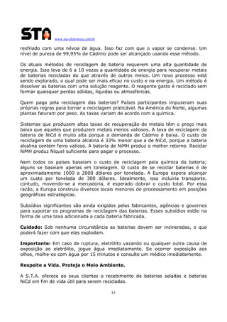 www.sta-eletronica.com.br
83
resfriado com uma névoa de água. Isso faz com que o vapor se condense. Um
nível de pureza de 99,95% de Cádmio pode ser alcançado usando esse método.
Os atuais métodos de reciclagem de bateria requerem uma alta quantidade de
energia. Isso leva de 6 a 10 vezes a quantidade de energia para recuperar metais
de baterias recicladas do que através de outros meios. Um novo processo está
sendo explorado, o qual pode ser mais eficaz no custo e na energia. Um método é
dissolver as baterias com uma solução reagente. O reagente gasto é reciclado sem
formar quaisquer perdas sólidas, líquidas ou atmosféricas.
Quem paga pela reciclagem das baterias? Países participantes impuseram suas
próprias regras para tornar a reciclagem praticável. Na América do Norte, algumas
plantas faturam por peso. As taxas variam de acordo com a química.
Sistemas que produzem altas taxas de recuperação de metais têm o preço mais
baixo que aqueles que produzem metais menos valiosos. A taxa de reciclagem da
bateria de NiCd é muito alta porque a demanda de Cádmio é baixa. O custo de
reciclagem de uma bateria alcalina é 33% menor que a de NiCd, porque a bateria
alcalina contém ferro valioso. A bateria de NiMH produz o melhor retorno. Reciclar
NiMH produz Níquel suficiente para pagar o processo.
Nem todos os países baseiam o custo de reciclagem pela química da bateria;
alguns se baseiam apenas em tonelagem. O custo de se reciclar baterias é de
aproximadamente 1000 a 2000 dólares por tonelada. A Europa espera alcançar
um custo por tonelada de 300 dólares. Idealmente, isso incluiria transporte,
contudo, movendo-se a mercadoria, é esperado dobrar o custo total. Por essa
razão, a Europa construiu diversos locais menores de processamento em posições
geográficas estratégicas.
Subsídios significantes são ainda exigidos pelos fabricantes, agências e governos
para suportar os programas de reciclagem das baterias. Esses subsídios estão na
forma de uma taxa adicionada a cada bateria fabricada.
Cuidado: Sob nenhuma circunstância as baterias devem ser incineradas, o que
poderá fazer com que elas explodam.
Importante: Em caso de ruptura, eletrólito vazando ou qualquer outra causa de
exposição ao eletrólito, jogue água imediatamente. Se ocorrer exposição aos
olhos, molhe-os com água por 15 minutos e consulte um médico imediatamente.
Respeite a Vida. Proteja o Meio Ambiente.
A S.T.A. oferece ao seus clientes o recebimento de baterias seladas e baterias
NiCd em fim de vida útil para serem recicladas.
 
