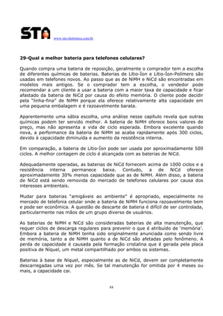 www.sta-eletronica.com.br
84
29-Qual a melhor bateria para telefones celulares?
Quando compra uma bateria de reposição, geralmente o comprador tem a escolha
de diferentes químicas de baterias. Baterias de Lítio-Íon e Lítio-Íon-Polímero são
usadas em telefones novos. Ao passo que as de NiMH e NiCd são encontradas em
modelos mais antigos. Se o comprador tem a escolha, o vendedor pode
recomendar a um cliente a usar a bateria com a maior taxa de capacidade e ficar
afastado da bateria de NiCd por causa do efeito memória. O cliente pode decidir
pela “linha-fina” de NiMH porque ela oferece relativamente alta capacidade em
uma pequena embalagem e é razoavelmente barata.
Aparentemente uma sábia escolha, uma análise nesse capítulo revela que outras
químicas podem ter servido melhor. A bateria de NiMH oferece bons valores de
preço, mas não apresenta a vida de ciclo esperada. Embora excelente quando
nova, a performance da bateria de NiMH se acaba rapidamente após 300 ciclos,
devido à capacidade diminuída e aumento da resistência interna.
Em comparação, a bateria de Lítio-Íon pode ser usada por aproximadamente 500
ciclos. A melhor contagem de ciclo é alcançada com as baterias de NiCd.
Adequadamente operadas, as baterias de NiCd fornecem acima de 1000 ciclos e a
resistência interna permanece baixa. Contudo, a de NiCd oferece
aproximadamente 30% menos capacidade que as de NiMH. Além disso, a bateria
de NiCd está sendo removida do mercado de telefones celulares por causa dos
interesses ambientais.
Mudar para baterias “amigáveis ao ambiente” é apropriado, especialmente no
mercado de telefonia celular onde a bateria de NiMH funciona razoavelmente bem
e pode ser econômica. A questão de descarte de bateria é difícil de ser controlada,
particularmente nas mãos de um grupo diverso de usuários.
As baterias de NiMH e NiCd são consideradas baterias de alta manutenção, que
requer ciclos de descarga regulares para prevenir o que é atribuído de ‘memória’.
Embora a bateria de NiMH tenha sido originalmente anunciada como sendo livre
de memória, tanto a de NiMH quanto a de NiCd são afetadas pelo fenômeno. A
perda de capacidade é causada pela formação cristalina que é gerada pela placa
positiva de Níquel, um metal compartilhado por ambos os sistemas.
Baterias à base de Níquel, especialmente as de NiCd, devem ser completamente
descarregadas uma vez por mês. Se tal manutenção for omitida por 4 meses ou
mais, a capacidade cai.
 