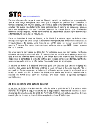 www.sta-eletronica.com.br
88
Em um sistema de carga à base de Níquel, exceto os inteligentes, o carregador
aplica uma carga completa cada vez que o dispositivo portátil for conectado à
tomada elétrica. Em muitos casos, a bateria já está completamente carregada e as
células vão quase imediatamente para sobrecarga. A bateria se esquenta, apenas
para ser detectada por um controle térmico de carga lento, que finalmente
termina a carga rápida. Perda permanente de capacidade causada por sobrecarga
à temperatura elevada é o resultado.
Entre as baterias à base de Níquel, a de NiMH é a menos capaz de tolerar uma
recarga no topo de uma carga. Adicionando temperaturas ambientes elevadas às
irregularidades de carga, uma bateria de NiMH pode se tornar inoperável em
poucos 6 meses. Em casos mais severos, sabe-se que as de NiMH duram apenas
de 2 a 3 meses.
Se uma bateria carregada de Lítio-Íon for colocada para ser carregada, nenhuma
corrente de carga será aplicada. A bateria apenas recebe uma recarga uma vez
que a tensão terminal tenha caído a um limiar ajustado. Nem existe recarga se o
dispositivo é conectado à tomada elétrica por longos períodos de tempo. Nenhuma
sobrecarga pode ocorrer e não existe ‘memória’ para se preocupar.
A bateria de NiMH é a escolha preferida para um usuário que utilize o laptop na
maioria das vezes pela tomada elétrica e que remove a bateria quando não é
necessário. Desta maneira, a bateria é utilizada apenas quando o dispositivo é
usado no modo portátil. A bateria de NiMH pode assim ser mantida descansada. A
bateria de NiMH dura bem se mantida em local fresco e apenas carregada
parcialmente.
32-Selecionando uma bateria durável
A bateria de NiCd – Em termos de ciclo de vida, a padrão NiCd é a bateria mais
durável. Na figura a seguir examina-se a capacidade, resistência interna e auto-
descarga de uma bateria de NiCd de 7,2 Volts, 900mA com células padrão. Devido
à restrição de tempo, o teste foi terminado depois de 2300 ciclos.
 