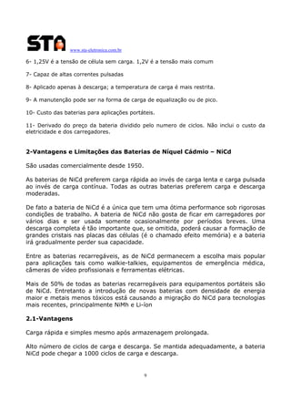 www.sta-eletronica.com.br
9
6- 1,25V é a tensão de célula sem carga. 1,2V é a tensão mais comum
7- Capaz de altas correntes pulsadas
8- Aplicado apenas à descarga; a temperatura de carga é mais restrita.
9- A manutenção pode ser na forma de carga de equalização ou de pico.
10- Custo das baterias para aplicações portáteis.
11- Derivado do preço da bateria dividido pelo numero de ciclos. Não inclui o custo da
eletricidade e dos carregadores.
2-Vantagens e Limitações das Baterias de Níquel Cádmio – NiCd
São usadas comercialmente desde 1950.
As baterias de NiCd preferem carga rápida ao invés de carga lenta e carga pulsada
ao invés de carga contínua. Todas as outras baterias preferem carga e descarga
moderadas.
De fato a bateria de NiCd é a única que tem uma ótima performance sob rigorosas
condições de trabalho. A bateria de NiCd não gosta de ficar em carregadores por
vários dias e ser usada somente ocasionalmente por períodos breves. Uma
descarga completa é tão importante que, se omitida, poderá causar a formação de
grandes cristais nas placas das células (é o chamado efeito memória) e a bateria
irá gradualmente perder sua capacidade.
Entre as baterias recarregáveis, as de NiCd permanecem a escolha mais popular
para aplicações tais como walkie-talkies, equipamentos de emergência médica,
câmeras de vídeo profissionais e ferramentas elétricas.
Mais de 50% de todas as baterias recarregáveis para equipamentos portáteis são
de NiCd. Entretanto a introdução de novas baterias com densidade de energia
maior e metais menos tóxicos está causando a migração do NiCd para tecnologias
mais recentes, principalmente NiMh e Li-íon
2.1-Vantagens
Carga rápida e simples mesmo após armazenagem prolongada.
Alto número de ciclos de carga e descarga. Se mantida adequadamente, a bateria
NiCd pode chegar a 1000 ciclos de carga e descarga.
 