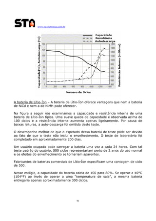 www.sta-eletronica.com.br
91
A bateria de Lítio-Íon – A bateria de Lítio-Íon oferece vantagens que nem a bateria
de NiCd e nem a de NiMH pode oferecer.
Na figura a seguir nós examinamos a capacidade e resistência interna de uma
bateria de Lítio-Íon típica. Uma suave queda de capacidade é observada acima de
100 ciclos e a resistência interna aumenta apenas ligeiramente. Por causa de
baixas leituras, a auto-descarga foi omitida deste teste.
O desempenho melhor do que o esperado dessa bateria de teste pode ser devido
ao fato de que o teste não inclui o envelhecimento. O teste de laboratório foi
completado em aproximadamente 200 dias.
Um usuário ocupado pode carregar a bateria uma vez a cada 24 horas. Com tal
teste padrão do usuário, 500 ciclos representariam perto de 2 anos do uso normal
e os efeitos do envelhecimento se tornariam aparentes.
Fabricantes de baterias comerciais de Lítio-Íon especificam uma contagem de ciclo
de 500.
Nesse estágio, a capacidade da bateria cairia de 100 para 80%. Se operar a 40°C
(104°F) ao invés de operar a uma “temperatura de sala”, a mesma bateria
entregaria apenas aproximadamente 300 ciclos.
 