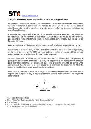 www.sta-eletronica.com.br
97
35-Qual a diferença entre resistência interna e impedância?
Os termos “resistência interna” e “impedância” são freqüentemente misturados
quando se referem à condutividade elétrica de uma bateria. As diferenças são: a
resistência interna vê o condutor a partir de um valor puramente resistivo, ou
resistência ôhmica.
A maioria das cargas elétricas não é puramente resistiva, elas têm um elemento
de reatância. Se uma corrente alternada (AC) for enviada através de uma bobina,
por exemplo, uma indutância (campo magnético) será criada, que se opõe ao
fluxo de corrente.
Essa impedância AC é sempre maior que a resistência ôhmica do cabo de cobre.
Quanto maior a freqüência, maior a resistência indutiva se torna. Em comparação,
enviar uma corrente direta (DC) por uma bobina constitui em curto elétrico porque
existe apenas uma resistência ôhmica muito pequena.
Similarmente, um capacitor não permite o fluxo de corrente direta, mas permite a
passagem de corrente alternada. De fato, um capacitor é um componente isolador
para corrente contínua. A resistência que está presente quando se envia uma
corrente AC fluindo através de um capacitor é chamada de capacitância. Quanto
maior a freqüência, menor a resistência capacitiva.
Uma bateria como uma fonte de energia combina resistências ôhmicas, indutivas e
capacitivas. A figura a seguir representa esses valores resistivos em um diagrama
esquemático.
• R o = resistência ôhmica
• Q c = “loop” de fase constante (tipo de capacitância)
• L = indutor
• Z w = impedância de Warburg (movimento da partícula dentro do eletrólito)
• R t = resistência de transferência
 