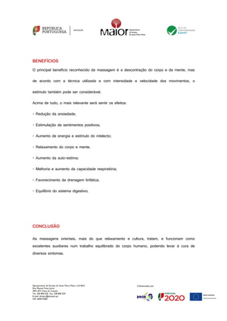 Agrupamento de Escolas de Santa Maria Maior (151567)
Rua Manuel Fiúza Júnior
4901-872 Viana do Castelo
Tel. 258 800 020 Fax. 258 800 029
E-mail: diretor@esmaior.pt
NIF: 600072800
BENEFÍCIOS
O principal benefício reconhecido da massagem é a descontração do corpo e da mente, mas
de acordo com a técnica utilizada e com intensidade e velocidade dos movimentos, o
estímulo também pode ser considerável.
Acima de tudo, o mais relevante será sentir os efeitos:
- Redução da ansiedade;
- Estimulação de sentimentos positivos;
- Aumento de energia e estímulo do intelecto;
- Relaxamento do corpo e mente.
- Aumento da auto-estima;
- Melhoria e aumento da capacidade respiratória;
- Favorecimento da drenagem linfática;
- Equilíbrio do sistema digestivo;
CONCLUSÃO
As massagens orientais, mais do que relaxamento e cultura, tratam, e funcionam como
excelentes auxiliares num trabalho equilibrado do corpo humano, podendo levar à cura de
diversos sintomas.
 
