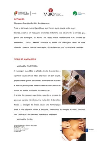 Agrupamento de Escolas de Santa Maria Maior (151567)
Rua Manuel Fiúza Júnior
4901-872 Viana do Castelo
Tel. 258 800 020 Fax. 258 800 029
E-mail: diretor@esmaior.pt
NIF: 600072800
DEFINIÇÃO
Massagens Orientais vão além do relaxamento.
Trata-se da terapia mais antiga utilizada pelo Homem como recurso contra a dor.
Quando pensamos em massagem, remetemos diretamente para relaxamento. É um facto que,
pensar em massagem, na maioria das vezes implica centrarmo-nos num conceito de
relaxamento. Contudo, podemos situar-nos no mundo das massagens, tendo por base
diferentes conceitos, diversas metodologias, vários objetivos e uma pluralidade de benefícios.
TIPOS DE MASSAGENS
MASSAGEM AYURVÉDICA
A massagem ayurvédica é aplicada através de profundos e
vigorosos toques com as mãos, cotovelos e até com os pés,
proporcionando grande relaxamento, estimulando os músculos
e a circulação sanguínea, liberando assim substâncias tóxicas
presas aos tecidos e músculos do nosso corpo.
A prática da massagem ayurvédica, segundo as crenças do
povo que a pratica há milênios, traz muito além de benefícios
físicos. A aplicação da terapia causa uma harmonização
entre a parte espiritual, mental e emocional, balanceando as energias do corpo, causando
uma “purificação” em quem está recebendo a massagem.
MASSAGEM TUI NA
 