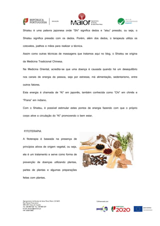 Agrupamento de Escolas de Santa Maria Maior (151567)
Rua Manuel Fiúza Júnior
4901-872 Viana do Castelo
Tel. 258 800 020 Fax. 258 800 029
E-mail: diretor@esmaior.pt
NIF: 600072800
Shiatsu é uma palavra japonesa onde “Shi” significa dedos e “atsu” pressão, ou seja, o
Shiatsu significa pressão com os dedos. Porém, além dos dedos, o terapeuta utiliza os
cotovelos, joelhos e mãos para realizar a técnica.
Assim como outras técnicas de massagens que tratamos aqui no blog, o Shiatsu se origina
da Medicina Tradicional Chinesa.
Na Medicina Oriental, acredita-se que uma doença é causada quando há um desequilíbrio
nos canais de energia da pessoa, seja por estresse, má alimentação, sedentarismo, entre
outros fatores.
Esta energia é chamada de “Ki” em japonês, também conhecida como “Chi” em chinês e
“Prana” em indiano.
Com o Shiatsu, é possível estimular estes pontos de energia fazendo com que o próprio
corpo ative a circulação do “Ki” promovendo o bem estar.
FITOTERAPIA
A fitoterapia é baseada na presença de
princípios ativos de origem vegetal, ou seja,
ela é um tratamento e serve como forma de
prevenção de doenças utilizando plantas,
partes de plantas e algumas preparações
feitas com plantas.
 