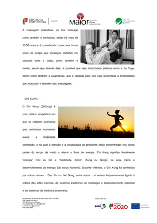Agrupamento de Escolas de Santa Maria Maior (151567)
Rua Manuel Fiúza Júnior
4901-872 Viana do Castelo
Tel. 258 800 020 Fax. 258 800 029
E-mail: diretor@esmaior.pt
NIF: 600072800
A massagem tailandesa, ou thai massage
como também é conhecida, existe há mais de
2500 anos e é considerada como uma forma
única de terapia que consegue trabalhar em
conjunto tanto o corpo, como também a
mente, sendo que através dela, é possível que seja incorporada práticas como a da Yoga,
assim como também a acupressão, que é utilizada para que seja aumentada a flexibilidades
dos músculos e também das articulações.
CHI KUNG
O Chi Kung (QiGong) é
uma prática terapêutica em
que se realizam exercícios
que combinam movimento
suave e respiração
controlada, e na qual a atenção e a visualização do praticante estão concentradas nas várias
partes do corpo, de modo a alterar o fluxo de energia. Chi Kung significa literalmente
“energia” (Chi ou Qi) e “habilidade, treino” (Kung ou Gong), ou seja, treino e
desenvolvimento da energia (do corpo humano). Durante milénios, o Chi Kung foi conhecido
por outros nomes – Dao Yin ou Nei Gong, entre outros – e estava frequentemente ligado à
prática das artes marciais, de sistemas esotéricos de meditação e desenvolvimento espiritual
e de sistemas de medicina preventiva.
 