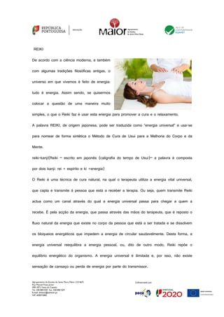 Agrupamento de Escolas de Santa Maria Maior (151567)
Rua Manuel Fiúza Júnior
4901-872 Viana do Castelo
Tel. 258 800 020 Fax. 258 800 029
E-mail: diretor@esmaior.pt
NIF: 600072800
REIKI
De acordo com a ciência moderna, e também
com algumas tradições filosóficas antigas, o
universo em que vivemos é feito de energia:
tudo é energia. Assim sendo, se quisermos
colocar a questão de uma maneira muito
simples, o que o Reiki faz é usar esta energia para promover a cura e o relaxamento.
A palavra REIKI, de origem japonesa, pode ser traduzida como “energia universal” e usa-se
para nomear de forma sintética o Método de Cura de Usui para a Melhoria do Corpo e da
Mente.
reiki-kanji(Reiki – escrito em japonês (caligrafia do tempo de Usui)– a palavra é composta
por dois kanji: rei = espírito e ki =energia)
O Reiki é uma técnica de cura natural, na qual o terapeuta utiliza a energia vital universal,
que capta e transmite à pessoa que está a receber a terapia. Ou seja, quem transmite Reiki
actua como um canal através do qual a energia universal passa para chegar a quem a
recebe. É pela acção da energia, que passa através das mãos do terapeuta, que é reposto o
fluxo natural da energia que existe no corpo da pessoa que está a ser tratada e se dissolvem
os bloqueios energéticos que impedem a energia de circular saudavelmente. Desta forma, a
energia universal reequilibra a energia pessoal, ou, dito de outro modo, Reiki repõe o
equilíbrio energético do organismo. A energia universal é ilimitada e, por isso, não existe
sensação de cansaço ou perda de energia por parte do transmissor.
 