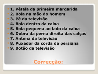 Correcção:
 1. Pétala da primeira margarida
 2. Bola na mão do homem
 3. Pé da televisão
 4. Bola dentro da caixa
 5. Bola pequena ao lado da caixa
 6. Dobra da perna direita das calças
 7. Antena da televisão
 8. Puxador da corda da persiana
 9. Botão da televisão
 