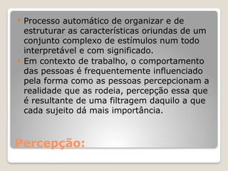 Percepção:
 Processo automático de organizar e de
estruturar as características oriundas de um
conjunto complexo de estímulos num todo
interpretável e com significado.
 Em contexto de trabalho, o comportamento
das pessoas é frequentemente influenciado
pela forma como as pessoas percepcionam a
realidade que as rodeia, percepção essa que
é resultante de uma filtragem daquilo a que
cada sujeito dá mais importância.
 