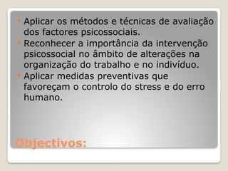 Objectivos:
 Aplicar os métodos e técnicas de avaliação
dos factores psicossociais.
 Reconhecer a importância da intervenção
psicossocial no âmbito de alterações na
organização do trabalho e no indivíduo.
 Aplicar medidas preventivas que
favoreçam o controlo do stress e do erro
humano.
 