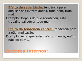 Factores Internos:
 Efeito de severidade: tendência para
analisar nas extremidades, tudo bem, tudo
mal.
Exemplo: Depois do que aconteceu, este
trabalho vai correr todo mal.
 Efeito da tendência central: tendência para
a não implicação.
Exemplo: Acho que está mais ou menos, enfim
não sei bem …
 