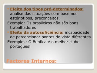 Factores Internos:
 Efeito dos tipos pré-determinados:
análise das situações com base nos
estériotipos, preconceitos.
Exemplo: Os brasileiros não são bons
trabalhadores
 Efeito da autosuficiência: incapacidade
de percepcionar pontos de vista diferentes
Exemplos: O Benfica é o melhor clube
português!
 