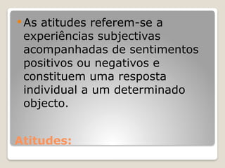 Atitudes:
 As atitudes referem-se a
experiências subjectivas
acompanhadas de sentimentos
positivos ou negativos e
constituem uma resposta
individual a um determinado
objecto.
 