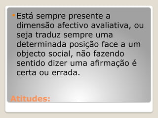 Atitudes:
 Está sempre presente a
dimensão afectivo avaliativa, ou
seja traduz sempre uma
determinada posição face a um
objecto social, não fazendo
sentido dizer uma afirmação é
certa ou errada.
 