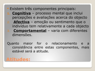 Atitudes:
 Existem três componentes principais:
1. Cognitiva – processo mental que inclui
percepções e avaliações acerca do objecto
2. Afectiva – emoção ou sentimento que o
indivíduo tem relativamente a cada objecto
3. Comportamental – varia com diferentes
dimensões.
Quanto maior for o relacionamento e a
consistência entre estas componentes, mais
estável será a atitude.
 