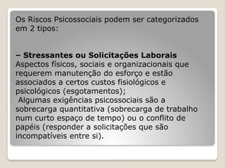 Os Riscos Psicossociais podem ser categorizados
em 2 tipos:
– Stressantes ou Solicitações Laborais
Aspectos físicos, sociais e organizacionais que
requerem manutenção do esforço e estão
associados a certos custos fisiológicos e
psicológicos (esgotamentos);
Algumas exigências psicossociais são a
sobrecarga quantitativa (sobrecarga de trabalho
num curto espaço de tempo) ou o conflito de
papéis (responder a solicitações que são
incompatíveis entre si).
 