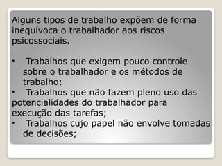 Alguns tipos de trabalho expõem de forma
inequívoca o trabalhador aos riscos
psicossociais.
• Trabalhos que exigem pouco controle
sobre o trabalhador e os métodos de
trabalho;
• Trabalhos que não fazem pleno uso das
potencialidades do trabalhador para
execução das tarefas;
• Trabalhos cujo papel não envolve tomadas
de decisões;
 